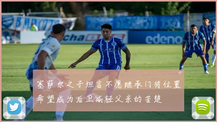 塞萨尔之子坦言不愿继承门将位置希望成为后卫减轻父亲的苦楚