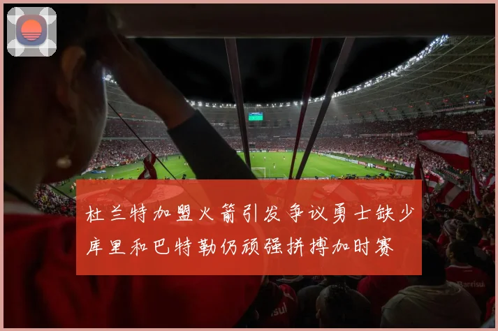 杜兰特加盟火箭引发争议勇士缺少库里和巴特勒仍顽强拼搏加时赛