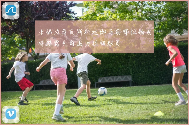 卡福力荐瓦斯科达伽马前锋拉扬或将崭露头角成为顶级球员