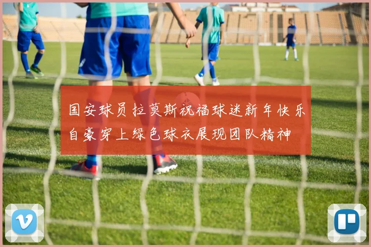 国安球员拉莫斯祝福球迷新年快乐自豪穿上绿色球衣展现团队精神