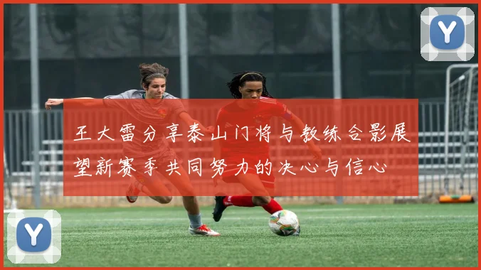 王大雷分享泰山门将与教练合影展望新赛季共同努力的决心与信心