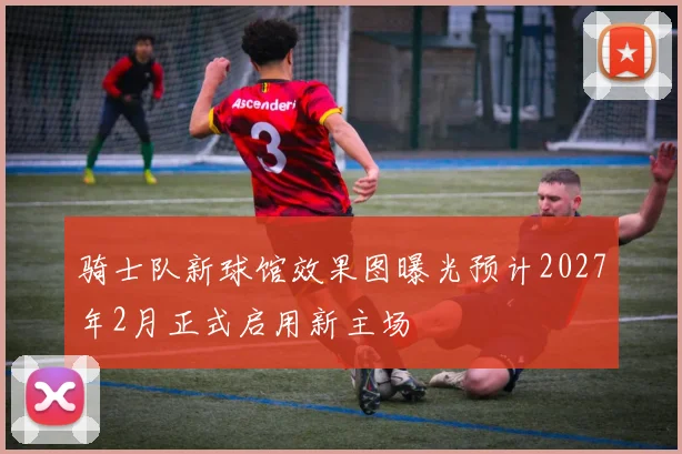 骑士队新球馆效果图曝光预计2027年2月正式启用新主场
