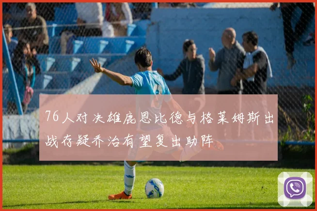 76人对决雄鹿恩比德与格莱姆斯出战存疑乔治有望复出助阵