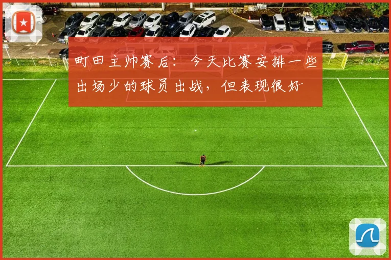 町田主帅赛后：今天比赛安排一些出场少的球员出战，但表现很好