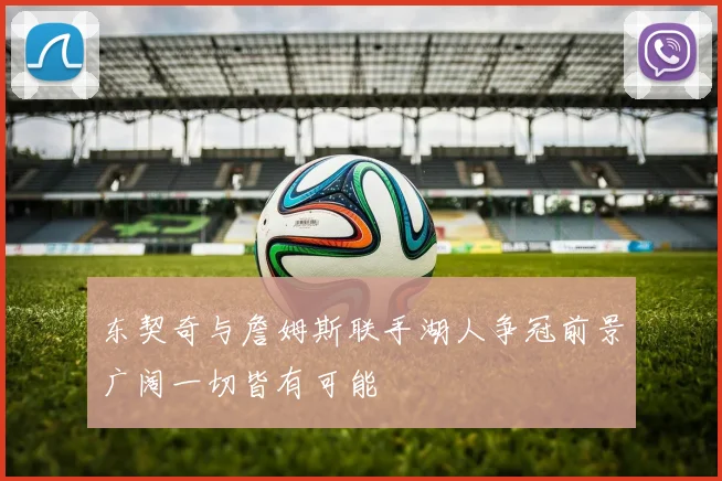 东契奇与詹姆斯联手湖人争冠前景广阔一切皆有可能