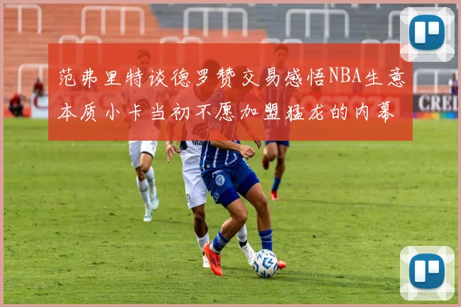 范弗里特谈德罗赞交易感悟NBA生意本质小卡当初不愿加盟猛龙的内幕揭秘
