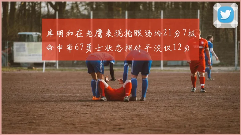 库明加在老鹰表现抢眼场均21分7板命中率67勇士状态相对平淡仅12分5板