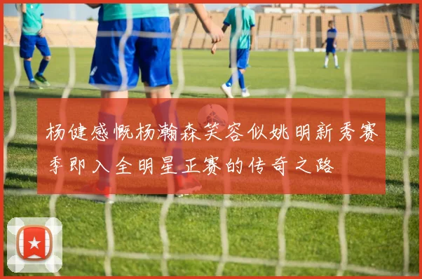 杨健感慨杨瀚森笑容似姚明新秀赛季即入全明星正赛的传奇之路