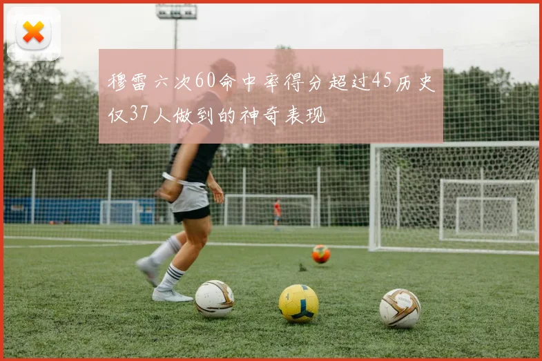 穆雷六次60命中率得分超过45历史仅37人做到的神奇表现