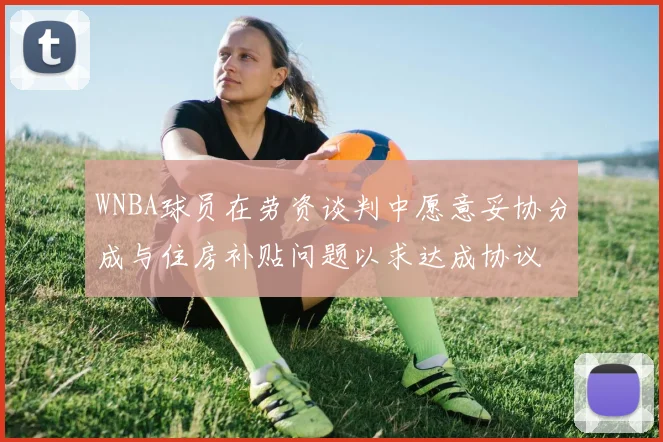 WNBA球员在劳资谈判中愿意妥协分成与住房补贴问题以求达成协议
