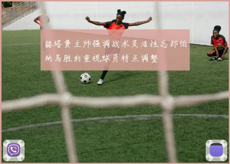 赫塔费主帅强调战术灵活性忘却伯纳乌胜利重视球员特点调整