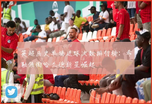 英超历史单场进球次数排行榜：希勒领衔哈兰德新星崛起