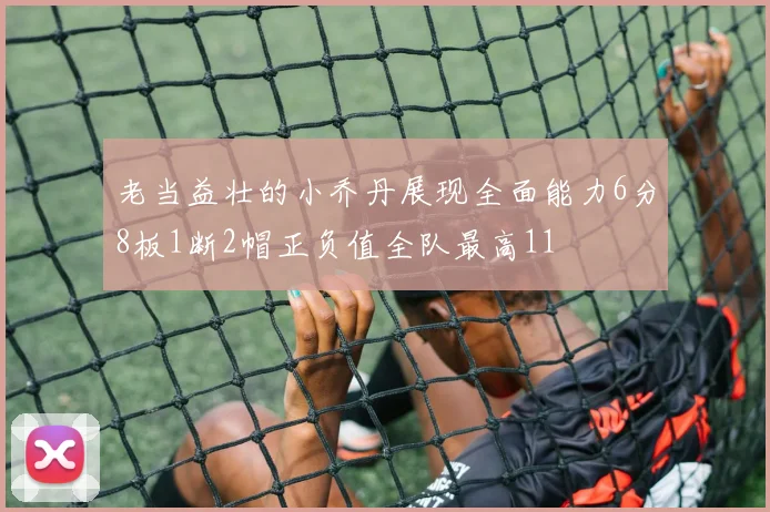 老当益壮的小乔丹展现全面能力6分8板1断2帽正负值全队最高11