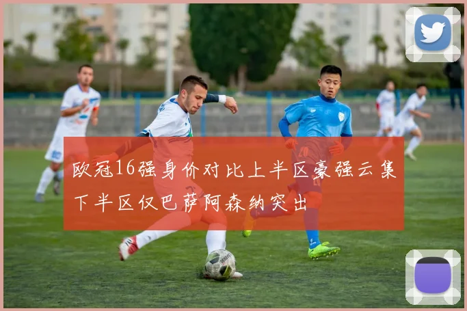 欧冠16强身价对比上半区豪强云集下半区仅巴萨阿森纳突出