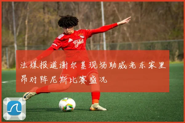 法媒报道谢尔基现场助威老东家里昂对阵尼斯比赛盛况
