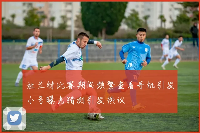 杜兰特比赛期间频繁查看手机引发小号曝光猜测引发热议