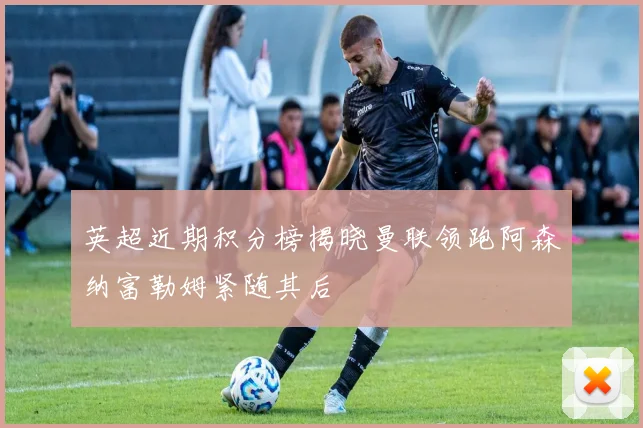 英超近期积分榜揭晓曼联领跑阿森纳富勒姆紧随其后