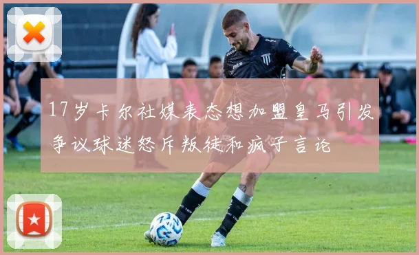 17岁卡尔社媒表态想加盟皇马引发争议球迷怒斥叛徒和疯子言论