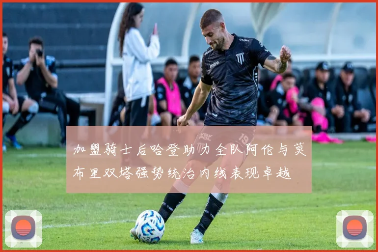 加盟骑士后哈登助力全队阿伦与莫布里双塔强势统治内线表现卓越