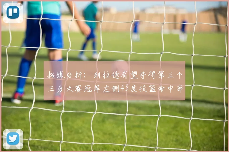 拓媒分析：利拉德有望夺得第三个三分大赛冠军左侧45度投篮命中率惊人