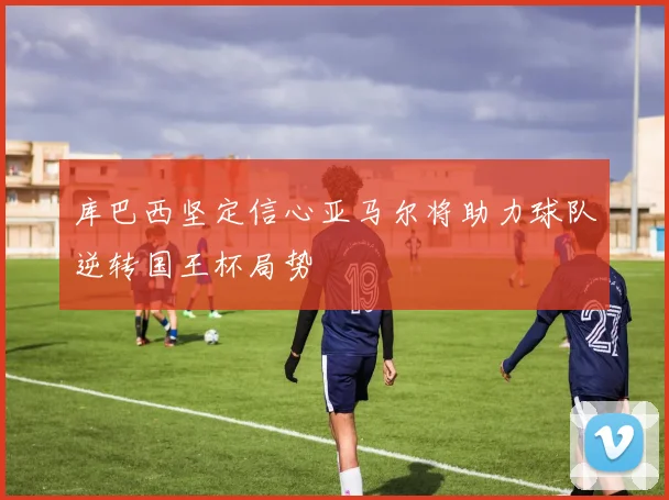 库巴西坚定信心亚马尔将助力球队逆转国王杯局势
