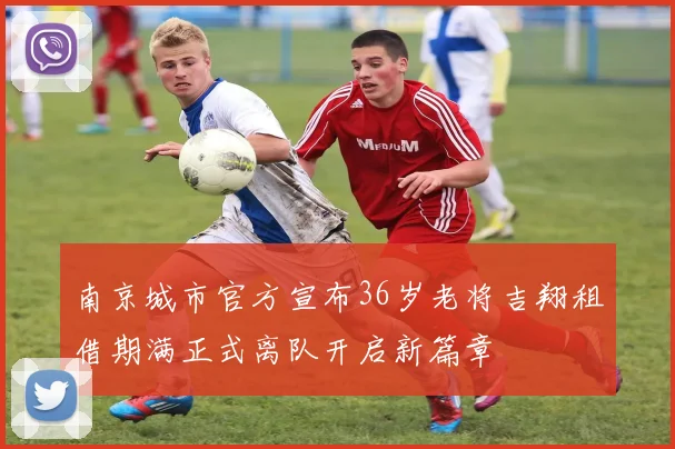 南京城市官方宣布36岁老将吉翔租借期满正式离队开启新篇章