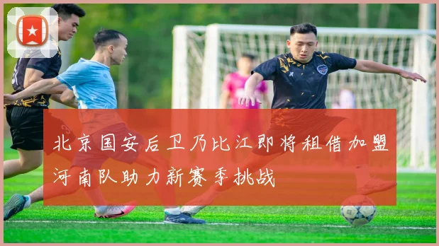 北京国安后卫乃比江即将租借加盟河南队助力新赛季挑战