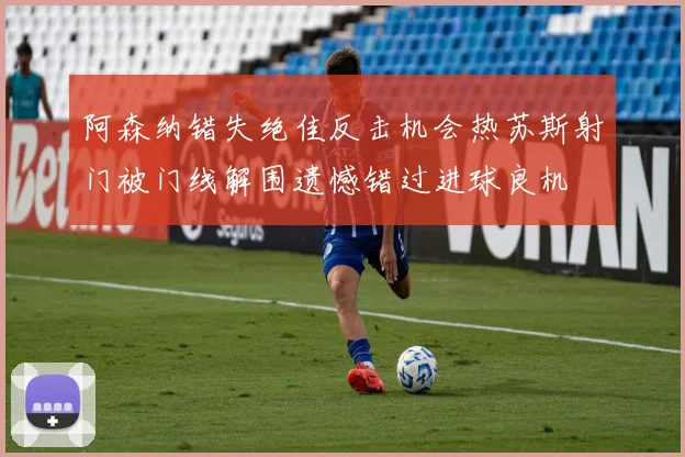 阿森纳错失绝佳反击机会热苏斯射门被门线解围遗憾错过进球良机