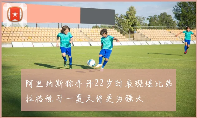 阿里纳斯称乔丹22岁时表现堪比弗拉格练习一夏天将更为强大