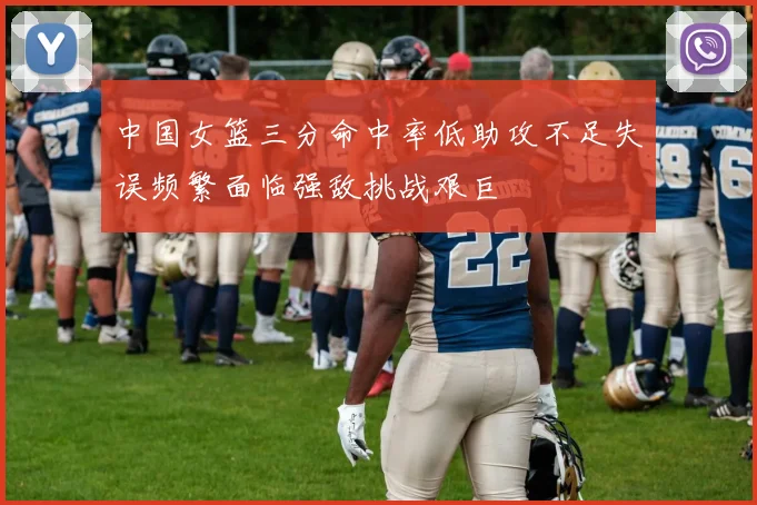 中国女篮三分命中率低助攻不足失误频繁面临强敌挑战艰巨