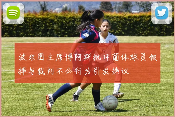 波尔图主席博阿斯批评葡体球员假摔与裁判不公行为引发热议