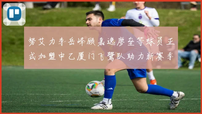 努艾力李岳峰顾嘉逸廖垒等球员正式加盟中乙厦门飞鹭队助力新赛季