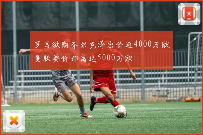 罗马欲购齐尔克泽出价近4000万欧曼联要价却高达5000万欧